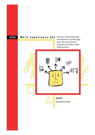 A G DA   Work experience kit    A resource to help students doing
                                work experience in a graphic design
                                studio. This resource has been
                                prepared by the Australian Graphic
                                Design Association.




           W                                                        e
                                                                    x
                                                                    p
          ok
          Wr                                                        -r
                                                                    E
          ok
           r                                                        ie
                                                                    n
                                                                    c.
                                                                    e

                               sponsor
                               Mackay Branson Design
 