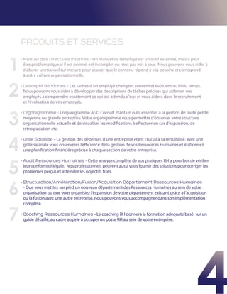 PRODUITS ET SERVICES

1
    •  anuel des Directives Internes - Un manuel de l’employé est un outil essentiel, mais il peut
      M
      être problématique si il est périmé, est incomplet ou n’est pas mis à jour. Nous pouvons vous aider à
      élaborer un manuel sur mesure pour assurer que le contenu répond à vos besoins et correspond
      à votre culture organisationnelle.



2
    •  escriptif de tâches – Les tâches d’un employé changent souvent et évoluent au fil du temps.
      D
      Nous pouvons vous aider à développer des descriptions de tâches précises qui aideront vos
      employés à comprendre exactement ce qui est attendu d’eux et vous aidera dans le recrutement
      et l’évaluation de vos employés.



3
    •  rganigramme - L’organigramme AGD Consult étant un outil essentiel à la gestion de toute petite,
      O
      moyenne ou grande entreprise. Votre organigramme vous permettra d’observer votre structure
      organisationnelle actuelle et de visualiser les modifications à effectuer en cas d’expansion, de
      rétrogradation etc.



4
    •  rille Salariale - La gestion des dépenses d’une entreprise étant crucial à sa rentabilité, avec une
      G
      grille salariale vous observerez l’efficience de la gestion de vos Ressources Humaines et élaborerez
      une planification financière précise à chaque section de votre entreprise.




5
    •  udit Ressources Humaines - Cette analyse complète de vos pratiques RH a pour but de vérifier
      A
      leur conformité légale. Nos professionnels peuvent aussi vous fournir des solutions pour corriger les
      problèmes perçus et atteindre les objectifs fixés.



6
    •  tructuration/Amélioration/Fusion/Acquisition Département Ressources Humaines
      S
      - Que vous mettiez sur pied un nouveau département des Ressources Humaines au sein de votre
      organisation ou que vous organisiez l’expansion de votre département existant grâce à l’acquisition
      ou la fusion avec une autre entreprise, nous pouvons vous accompagner dans son implémentation
      complète.


7   •  oaching Ressources Humaines - Le coaching RH donnera la formation adéquate basé sur un
      C
      guide détaillé, au cadre appelé à occuper un poste RH au sein de votre entreprise.




                                                                                                       4
 