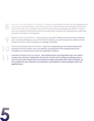 8
     •  erformance Management System – A travers ces descriptifs de tâches et son organigramme
       P
       et ses formes opérationnelles, notre système permet à l’administration de l’entreprise d’évaluer les
       performances de leurs employés et leur fournir la rémunération préalablement définie. Il donne
       aussi aux employés l’information dont ils nécessitent pour améliorer leur performance, se fixer des
       objectifs et atteindre ou les dépasser.



 9
     •  égimes de rémunération - Nous pouvons vous aider à définir des rémunérations salariales,
       R
       pour un poste spécifique ou une section entière, basées sur la performance d’un cadre ou d’une
       section et donner à votre entreprise un avantage compétitif.



10
     •  onitoring Ressources Humaines – Après la conceptualisation et l’implémentation des
       M
       produits et services choisis, nous vous bâtirons un programme d’accompagnement et de
       surveillance sur mesure pour assurer son application continue.



11
     •  elpdesk Ressources Humaines – Nos professionnels sont disponibles pour vous aider à
       H
       naviguer des situations inhabituelles, fournir des conseils sur les meilleures pratiques pour la
       mise en œuvre des changements structurelles ou organisationnelles dans votre entreprise, ou
       tout simplement, pour répondre à vos questions, vous épauler et calmer quelques soient vos
       appréhensions.




5
 