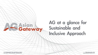Asian
Gateway
AG	at	a	glance	for	
Sustainable	and	
Inclusive	Approach	
3-7-2, KANDANISHI CHO, CHIYODA-KU, TOKYO
COPYRIGHT ASIAN GATEWAY CORPORATION
PUBLISHED APRIL 2020
WWW.ASIANGATEWAY.CO.JP
 