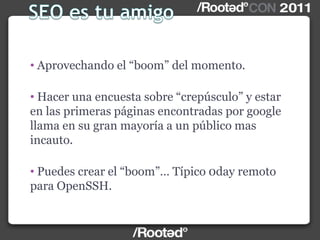 • Aprovechando el “boom” del momento.
• Hacer una encuesta sobre “crepúsculo” y estar
en las primeras páginas encontradas por google
llama en su gran mayoría a un público mas
incauto.
• Puedes crear el “boom”… Típico 0day remoto
para OpenSSH.
 