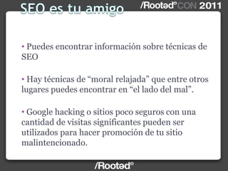 • Puedes encontrar información sobre técnicas de
SEO
• Hay técnicas de “moral relajada” que entre otros
lugares puedes encontrar en “el lado del mal”.
• Google hacking o sitios poco seguros con una
cantidad de visitas significantes pueden ser
utilizados para hacer promoción de tu sitio
malintencionado.
 