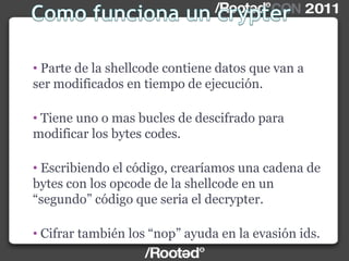 • Parte de la shellcode contiene datos que van a
ser modificados en tiempo de ejecución.
• Tiene uno o mas bucles de descifrado para
modificar los bytes codes.
• Escribiendo el código, crearíamos una cadena de
bytes con los opcode de la shellcode en un
“segundo” código que seria el decrypter.
• Cifrar también los “nop” ayuda en la evasión ids.
 
