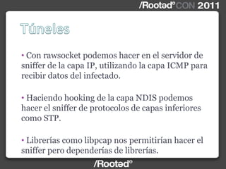• Con rawsocket podemos hacer en el servidor de
sniffer de la capa IP, utilizando la capa ICMP para
recibir datos del infectado.
• Haciendo hooking de la capa NDIS podemos
hacer el sniffer de protocolos de capas inferiores
como STP.
• Librerías como libpcap nos permitirían hacer el
sniffer pero dependerías de librerías.
 