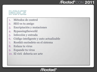 1. Métodos de control
2. SEO es tu amigo
3. Encriptación y mutaciones
4. Bypassingtheworld
5. Infección y entrada
6. Código inteligente y auto actualizable
7. Rootkit escóndete en el sistema
8. Enlaza tu virus
9. Expande tu virus
10. El virii debería ser arte
 