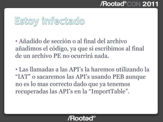• Añadido de sección o al final del archivo
añadimos el código, ya que si escribimos al final
de un archivo PE no ocurrirá nada.
• Las llamadas a las API‟s la haremos utilizando la
“IAT” o sacaremos las API‟s usando PEB aunque
no es lo mas correcto dado que ya tenemos
recuperadas las API‟s en la “ImportTable”.
 