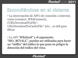 • La intercepción de API‟s de conexión a internet,
como (connect, WSAConnect),
(URLDownloadToFile*,
URLDownloadToCacheFile* )etc… es útil para
filtrar
• La API “WSAIoctl” y el argumento
“SIO_RCVALL”, pueden ser utilizadas para hacer
un “sniffer” del tráfico lo que pone en peligro la
detección del tráfico del virus.
 