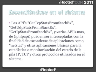 • Las API‟s “GetTcpStatsFromStackEx”,
“GetUdpStatsFromStackEx”,
“GetIpStatsFromStackEx”, y varias API‟s mas,
de (iphlpapi) pueden ser interceptadas con la
finalidad de esconderse de aplicaciones como
“netstat” y otras aplicaciones básicas para la
estadística o monitorización del estado de la
pila IP, TCP y otros protocolos utilizados en el
sistema.
 
