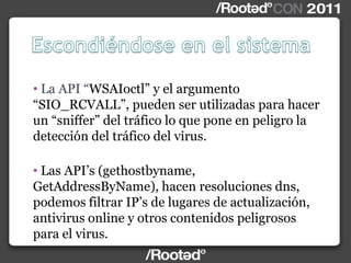 • La API “WSAIoctl” y el argumento
“SIO_RCVALL”, pueden ser utilizadas para hacer
un “sniffer” del tráfico lo que pone en peligro la
detección del tráfico del virus.
• Las API‟s (gethostbyname,
GetAddressByName), hacen resoluciones dns,
podemos filtrar IP‟s de lugares de actualización,
antivirus online y otros contenidos peligrosos
para el virus.
 