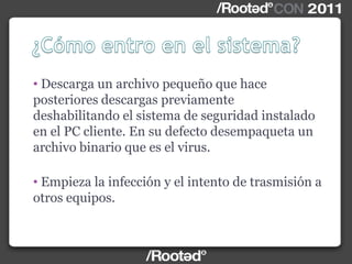 • Descarga un archivo pequeño que hace
posteriores descargas previamente
deshabilitando el sistema de seguridad instalado
en el PC cliente. En su defecto desempaqueta un
archivo binario que es el virus.
• Empieza la infección y el intento de trasmisión a
otros equipos.
 