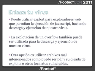 • Puede utilizar exploit para exploradores web
que permitan la ejecución de javascript, haciendo
descarga y ejecución de nuestro virus.
• La explotación de un overflow también puede
ser utilizada para la descarga y ejecución de
nuestro virus.
• Otra opción es utilizar archivos mal
intencionados como puede ser pdf y su oleada de
exploits o otros formatos vulnerables.
 