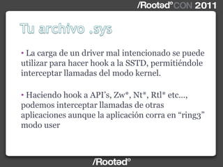 • La carga de un driver mal intencionado se puede
utilizar para hacer hook a la SSTD, permitiéndole
interceptar llamadas del modo kernel.
• Haciendo hook a API‟s, Zw*, Nt*, Rtl* etc…,
podemos interceptar llamadas de otras
aplicaciones aunque la aplicación corra en “ring3”
modo user
 