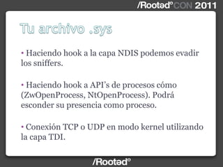 • Haciendo hook a la capa NDIS podemos evadir
los sniffers.
• Haciendo hook a API‟s de procesos cómo
(ZwOpenProcess, NtOpenProcess). Podrá
esconder su presencia como proceso.
• Conexión TCP o UDP en modo kernel utilizando
la capa TDI.
 