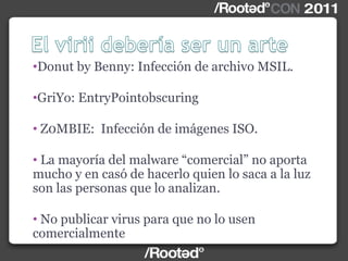 •Donut by Benny: Infección de archivo MSIL.
•GriYo: EntryPointobscuring
• Z0MBIE: Infección de imágenes ISO.
• La mayoría del malware “comercial” no aporta
mucho y en casó de hacerlo quien lo saca a la luz
son las personas que lo analizan.
• No publicar virus para que no lo usen
comercialmente
 
