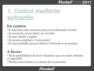 En contra:
• Es necesario mas recursos para no ser detectado el autor
• Es necesario acceso total a un servidor
• Es mas estable y rápido
• Es menos complejo o “enrevesado”
• Es mas probable que por defecto el firewall no lo permita
A favor:
• Tiene posibilidades de hacer funciones que con otros métodos
es imposible
• Puedes crear túneles y/o abusar de su conexión
 