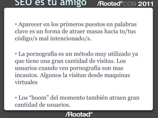 • Aparecer en los primeros puestos en palabras
clave es un forma de atraer masas hacia tu/tus
código/s mal intencionado/s.
• La pornografía es un método muy utilizado ya
que tiene una gran cantidad de visitas. Los
usuarios cuando ven pornografía son mas
incautos. Algunos la visitan desde maquinas
virtuales
• Los “boom” del momento también atraen gran
cantidad de usuarios.
 
