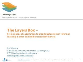 http://Learning-Layers.eu
Learning Layers
Scaling up Technologies for Informal Learning in SME Clusters
The Layers Box –
From islands of automation to broad deployment of informal
learning in small and medium sized enterprises
Ralf Klamma
Advanced Community Information Systems (ACIS)
RWTH Aachen University, Germany
klamma@dbis.rwth-aachen.de
1
 
