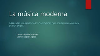 La música moderna
DIFERENTES HERRAMIENTAS TECNOLÓGICAS QUE SE USAN EN LA MÚSICA
DE HOY EN DÍA
Daniel Alejandro Hurtado
Gabriela López Salgado
 