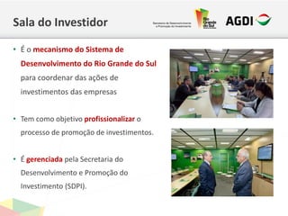 Sala do Investidor
• É o mecanismo do Sistema de
Desenvolvimento do Rio Grande do Sul
para coordenar das ações de
investimentos das empresas
• Tem como objetivo profissionalizar o
processo de promoção de investimentos.
• É gerenciada pela Secretaria do
Desenvolvimento e Promoção do
Investimento (SDPI).
 