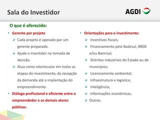 Sala do Investidor
• Gerente por projeto
 Cada projeto é operado por um
gerente preparado.
 Ajuda o investidor na tomada de
decisão.
 Atua como interlocutor em todas as
etapas do investimento, da recepção
da demanda até a implantação do
empreendimento.
• Diálogo profissional e eficiente entre o
empreendedor e os demais atores
públicos.
• Orientações para o investimento:
 Incentivos fiscais;
 Financiamento pelo Badesul, BRDE
e/ou Banrisul;
 Distritos industriais do Estado ou de
municípios;
 Licenciamento ambiental;
 Infraestrutura e logística;
 Inteligência;
 Informações econômicas;
 Outros.
O que é oferecido:
 