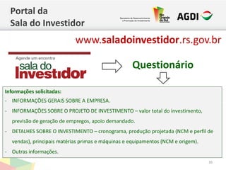 Questionário
Portal da
Sala do Investidor
30
Informações solicitadas:
- INFORMAÇÕES GERAIS SOBRE A EMPRESA.
- INFORMAÇÕES SOBRE O PROJETO DE INVESTIMENTO – valor total do investimento,
previsão de geração de empregos, apoio demandado.
- DETALHES SOBRE O INVESTIMENTO – cronograma, produção projetada (NCM e perfil de
vendas), principais matérias primas e máquinas e equipamentos (NCM e origem).
- Outras informações.
www.saladoinvestidor.rs.gov.br
 