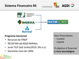 Sistema Financeiro RS
Programa Inovacred
• Recursos da FINEP
• R$150 Mil até R$10 Milhões
• Juros TJLP (até Junho/2013: 5% a.a.)
• Garantias reais de 130%.
Itens financiáveis:
- Custeio
- Capital
O objetivo é financiar
o risco tecnológico
 