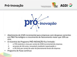 Pró-Inovação
• Abatimento de ICMS incremental para empresas com despesas correntes
em P&D Tecnológico e crescimento de faturamento maior que 10% ao
ano;
• O incentivo do Programa PRÓ-INOVAÇÃO fica limitado:
I. a 75% (setenta e cinco por cento) do ICMS incremental da empresa;
II. ao prazo de três anos, renováveis mediante repactuação; e
III. a 3% (três por cento) do valor do faturamento bruto da empresa.
• Programa de fluxo contínuo
 