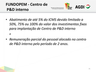 FUNDOPEM - Centro de
P&D interno
• Abatimento de até 5% do ICMS devido limitado a
50%, 75% ou 100% do valor dos investimentos fixos
para implantação de Centro de P&D interno
+
• Remuneração parcial do pessoal alocado no centro
de P&D interno pelo período de 2 anos.
35
 