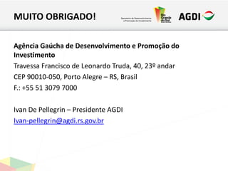 MUITO OBRIGADO!
Agência Gaúcha de Desenvolvimento e Promoção do
Investimento
Travessa Francisco de Leonardo Truda, 40, 23º andar
CEP 90010-050, Porto Alegre – RS, Brasil
F.: +55 51 3079 7000
Ivan De Pellegrin – Presidente AGDI
Ivan-pellegrin@agdi.rs.gov.br
 