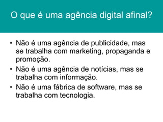 O que é uma agência digital afinal? Não é uma agência de publicidade, mas se trabalha com marketing, propaganda e promoção. Não é uma agência de notícias, mas se trabalha com informação. Não é uma fábrica de software, mas se trabalha com tecnologia. 