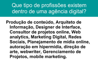 Que tipo de profissões existem dentro de uma agência digital? Produção de conteúdo, Arquiteto de Informação, Designer de Interface, Consultor de projetos online, Web analytics, Marketing Digital, Redes Sociais, Planejamento de mídia online, autoração em hipermídia, direção de arte, webwriter, Gerenciamento de Projetos, mobile marketing. 