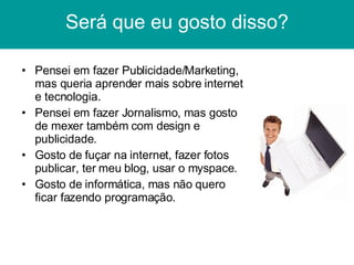 Será que eu gosto disso? Pensei em fazer Publicidade/Marketing, mas queria aprender mais sobre internet e tecnologia. Pensei em fazer Jornalismo, mas gosto de mexer também com design e publicidade. Gosto de fuçar na internet, fazer fotos publicar, ter meu blog, usar o myspace. Gosto de informática, mas não quero ficar fazendo programação. 