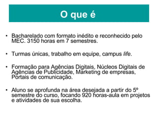 O que é Bacharelado com formato inédito e reconhecido pelo MEC. 3150 horas em 7 semestres. Turmas únicas, trabalho em equipe, campus  life . Formação para Agências Digitais, Núcleos Digitais de Agências de Publicidade, Marketing de empresas, Portais de comunicação. Aluno se aprofunda na área desejada a partir do 5º semestre do curso, focando 920 horas-aula em projetos e atividades de sua escolha. 