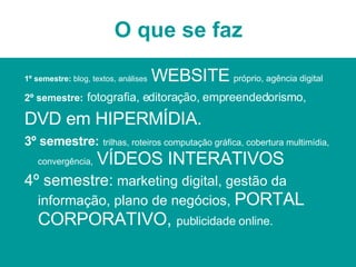 O que se faz 1º semestre:  blog, textos, análises   WEBSITE   próprio, agência digital 2º semestre:   fotografia, editoração, empreendedorismo,   DVD em HIPERMÍDIA. 3º semestre:   trilhas, roteiros computação gráfica, cobertura multimídia, convergência,   VÍDEOS INTERATIVOS 4º semestre:  marketing digital, gestão da informação, plano de negócios,  PORTAL CORPORATIVO,  publicidade online. 