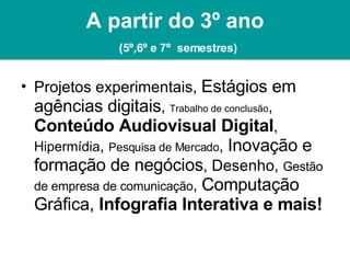 A partir do 3º ano   (5º,6º e 7º  semestres) Projetos experimentais,  Estágios em agências digitais ,  Trabalho de conclusão ,  Conteúdo Audiovisual Digital ,  Hipermídia ,  Pesquisa de Mercado ,  Inovação e formação de negócios , Desenho,  Gestão de empresa de comunicação ,  Computação Gráfica,  Infografia Interativa e mais! 