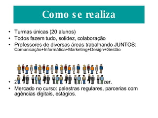 Turmas únicas (20 alunos) Todos fazem tudo, solidez, colaboração Professores de diversas áreas trabalhando JUNTOS:  Comunicação+Informática+Marketing+Design+Gestão 2 módulos por semestre: aprender e fazer. Mercado no curso: palestras regulares, parcerias com agências digitais, estágios. Como se realiza 