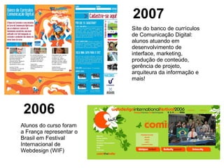 Site do banco de currículos de Comunicação Digital: alunos atuando em desenvolvimento de interface, marketing, produção de conteúdo, gerência de projeto, arquiteura da informação e mais! Alunos do curso foram a França representar o Brasil em Festival Internacional de Webdesign (WIF) 2006 2007 