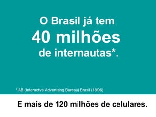 *IAB (Interactive Advertising Bureau) Brasil (18/06)  O Brasil já tem   40 milhões  de internautas*. E mais de 120 milhões de celulares. 
