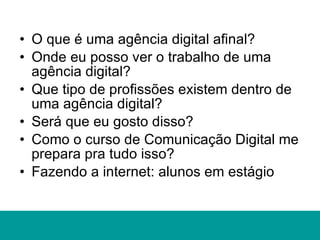 O que é uma agência digital afinal? Onde eu posso ver o trabalho de uma agência digital? Que tipo de profissões existem dentro de uma agência digital? Será que eu gosto disso? Como o curso de Comunicação Digital me prepara pra tudo isso? Fazendo a internet: alunos em estágio 