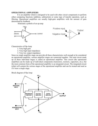 OPERATIONAL AMPLIFIERS
         It is an amplifier which is designed to be used with other circuit components to perform
either computing functions (addition, subtraction) or some type of transfer operation, such as
filtering. Operational amplifiers are usually high-gain amplifiers with the amount of gain
determined by feedback.
          Schematic symbols of an op amp




Characterstics of Op-Amp
         1. Very high gain
         2. Very high input impedance
         3. Very low output impedance
Since no single amplifier stage can provide all these characteristics well enough to be considered
an operational amplifier, various amplifier stages are connected together. The total circuit made
up of these individual stages is called an operational amplifier. This circuit (the operational
amplifier) can be made up of individual components (transistors, resistors, capacitors, etc.), but
the most common form of the operational amplifier is an integrated circuit. The integrated circuit
(chip) will contain the various stages of the operational amplifier and can be treated and used as
if it were a single stage.

Block diagram of Op-Amp
 