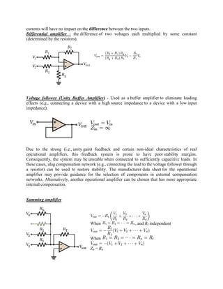 currents will have no impact on the difference between the two inputs.
Differential amplifier - the difference of two voltages each multiplied by some constant
(determined by the resistors).




Voltage follower (Unity Buffer Amplifier) - Used as a buffer amplifier to eliminate loading
effects (e.g., connecting a device with a high source impedance to a device with a low input
impedance).




Due to the strong (i.e., unity gain) feedback and certain non-ideal characteristics of real
operational amplifiers, this feedback system is prone to have poor stability margins.
Consequently, the system may be unstable when connected to sufficiently capacitive loads. In
these cases, alag compensation network (e.g., connecting the load to the voltage follower through
a resistor) can be used to restore stability. The manufacturer data sheet for the operational
amplifier may provide guidance for the selection of components in external compensation
networks. Alternatively, another operational amplifier can be chosen that has more appropriate
internal compensation.


Summing amplifier




                                    When                     , and Rf independent


                                    When

                                    Zn = Rn
 