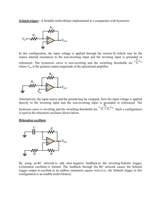 Schmitt trigger - A bistable multivibrator implemented as a comparator with hysteresis.




In this configuration, the input voltage is applied through the resistor R1 (which may be the
source internal resistance) to the non-inverting input and the inverting input is grounded or
referenced. The hysteresis curve is non-inverting and the switching thresholds are
where Vsat is the greatest output magnitude of the operational amplifier.




Alternatively, the input source and the ground may be swapped. Now the input voltage is applied
directly to the inverting input and the non-inverting input is grounded or referenced. The

hysteresis curve is inverting and the switching thresholds are             . Such a configuration
is used in the relaxation oscillator shown below.

Relaxation oscillator




By using an RC network to add slow negative feedback to the inverting Schmitt trigger,
a relaxation oscillator is formed. The feedback through the RC network causes the Schmitt
trigger output to oscillate in an endless symmetric square wave (i.e., the Schmitt trigger in this
configuration is an astable multivibrator).
 