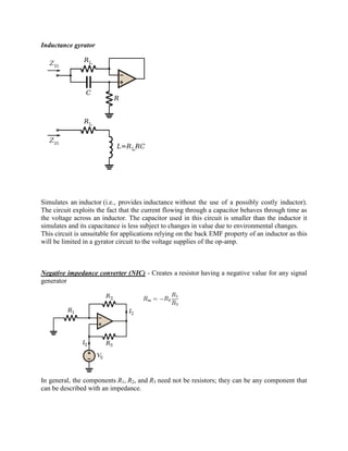 Inductance gyrator




Simulates an inductor (i.e., provides inductance without the use of a possibly costly inductor).
The circuit exploits the fact that the current flowing through a capacitor behaves through time as
the voltage across an inductor. The capacitor used in this circuit is smaller than the inductor it
simulates and its capacitance is less subject to changes in value due to environmental changes.
This circuit is unsuitable for applications relying on the back EMF property of an inductor as this
will be limited in a gyrator circuit to the voltage supplies of the op-amp.



Negative impedance converter (NIC) - Creates a resistor having a negative value for any signal
generator




In general, the components R1, R2, and R3 need not be resistors; they can be any component that
can be described with an impedance.
 