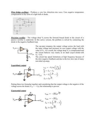 Wien bridge oscillator - Produces a very low distortion sine wave. Uses negative temperature
compensation in the form of a light bulb or diode.




Precision rectifier - The voltage drop VF across the forward biased diode in the circuit of a
passive rectifier is undesired. In this active version, the problem is solved by connecting the
diode in the negative feedback loop.

                                The op-amp compares the output voltage across the load with
                                the input voltage and increases its own output voltage with the
                                value of VF. As a result, the voltage drop VF is compensated and
                                the circuit behaves very nearly as an ideal (super) diode with
                                VF = 0 V.
                                The circuit has speed limitations at high frequency because of
                                the slow negative feedback and due to the low slew rate of many
                                non-ideal op-amps.

Logarithmic output




Putting these two formulae together and considering that the output voltage is the negative of the
voltage across the diode (Vout = − VD), the relationship is proven.

Exponential output
 
