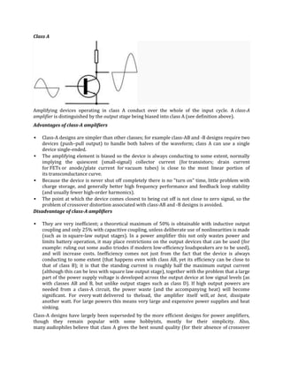 Class A




Amplifying devices operating in class A conduct over the whole of the input cycle. A class-A
amplifier is distinguished by the output stage being biased into class A (see definition above).
Advantages of class-A amplifiers

   Class-A designs are simpler than other classes; for example class-AB and -B designs require two
    devices (push–pull output) to handle both halves of the waveform; class A can use a single
    device single-ended.
 The amplifying element is biased so the device is always conducting to some extent, normally
    implying the quiescent (small-signal) collector current (for transistors; drain current
    for FETs or anode/plate current for vacuum tubes) is close to the most linear portion of
    its transconductance curve.
 Because the device is never shut off completely there is no "turn on" time, little problem with
    charge storage, and generally better high frequency performance and feedback loop stability
    (and usually fewer high-order harmonics).
 The point at which the device comes closest to being cut off is not close to zero signal, so the
    problem of crossover distortion associated with class-AB and -B designs is avoided.
Disadvantage of class-A amplifiers

   They are very inefficient; a theoretical maximum of 50% is obtainable with inductive output
    coupling and only 25% with capacitive coupling, unless deliberate use of nonlinearities is made
    (such as in square-law output stages). In a power amplifier this not only wastes power and
    limits battery operation, it may place restrictions on the output devices that can be used (for
    example: ruling out some audio triodes if modern low-efficiency loudspeakers are to be used),
    and will increase costs. Inefficiency comes not just from the fact that the device is always
    conducting to some extent (that happens even with class AB, yet its efficiency can be close to
    that of class B); it is that the standing current is roughly half the maximum output current
    (although this can be less with square law output stage), together with the problem that a large
    part of the power supply voltage is developed across the output device at low signal levels (as
    with classes AB and B, but unlike output stages such as class D). If high output powers are
    needed from a class-A circuit, the power waste (and the accompanying heat) will become
    significant. For every watt delivered to theload, the amplifier itself will, at best, dissipate
    another watt. For large powers this means very large and expensive power supplies and heat
    sinking.
Class-A designs have largely been superseded by the more efficient designs for power amplifiers,
though they remain popular with some hobbyists, mostly for their simplicity. Also,
many audiophiles believe that class A gives the best sound quality (for their absence of crossover
 