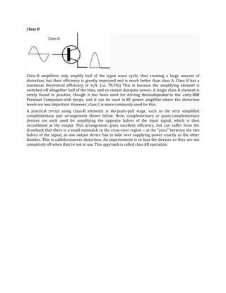 Class B




Class-B amplifiers only amplify half of the input wave cycle, thus creating a large amount of
distortion, but their efficiency is greatly improved and is much better than class A. Class B has a
maximum theoretical efficiency of π/4. (i.e. 78.5%) This is because the amplifying element is
switched off altogether half of the time, and so cannot dissipate power. A single class-B element is
rarely found in practice, though it has been used for driving theloudspeaker in the early IBM
Personal Computers with beeps, and it can be used in RF power amplifier where the distortion
levels are less important. However, class C is more commonly used for this.
A practical circuit using class-B elements is the push–pull stage, such as the very simplified
complementary pair arrangement shown below. Here, complementary or quasi-complementary
devices are each used for amplifying the opposite halves of the input signal, which is then
recombined at the output. This arrangement gives excellent efficiency, but can suffer from the
drawback that there is a small mismatch in the cross-over region – at the "joins" between the two
halves of the signal, as one output device has to take over supplying power exactly as the other
finishes. This is calledcrossover distortion. An improvement is to bias the devices so they are not
completely off when they're not in use. This approach is called class AB operation.
 