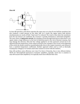Class AB




In class-AB operation, each device operates the same way as in class B over half the waveform, but
also conducts a small amount on the other half. As a result, the region where both devices
simultaneously are nearly off (the "dead zone") is reduced. The result is that when the waveforms
from the two devices are combined, the crossover is greatly minimised or eliminated altogether.
The exact choice of quiescent current, the standing current through both devices when there is no
signal, makes a large difference to the level of distortion (and to the risk of thermal runaway, that
may damage the devices); often the bias voltage applied to set this quiescent current has to be
adjusted with the temperature of the output transistors (for example in the circuit at the beginning
of the article the diodes would be mounted physically close to the output transistors, and chosen to
have a matched temperature coefficient). Another approach (often used as well as thermally
tracking bias voltages) is to include small value resistors in series with the emitters.
Class AB sacrifices some efficiency over class B in favor of linearity, thus is less efficient (below
78.5% for full-amplitude sinewaves in transistor amplifiers, typically; much less is common in
class-AB vacuum-tube amplifiers). It is typically much more efficient than class
 