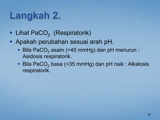  Lihat PaCO2 (Respiratorik)
 Apakah perubahan sesuai arah pH.
 Bila PaCO2 asam (>45 mmHg) dan pH menurun :
Asidosis respiratorik.
 Bila PaCO2 basa (<35 mmHg) dan pH naik : Alkalosis
respiratorik.
26
 