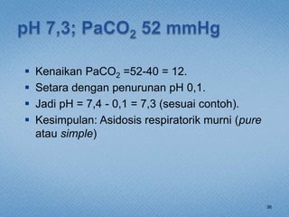  Kenaikan PaCO2 =52-40 = 12.
 Setara dengan penurunan pH 0,1.
 Jadi pH = 7,4 - 0,1 = 7,3 (sesuai contoh).
 Kesimpulan: Asidosis respiratorik murni (pure
atau simple)
36
 