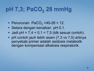  Penurunan PaCO2 =40-28 = 12.
 Setara dengan kenaikan pH 0,1.
 Jadi pH = 7,4 + 0,1 = 7,5 (tdk sesuai contoh).
 pH contoh jauh lebih asam (7,3 vs 7,5) artinya
penyebab primer adalah asidosis metabolik
dengan kompensasi alkalosis respiratorik.
38
 